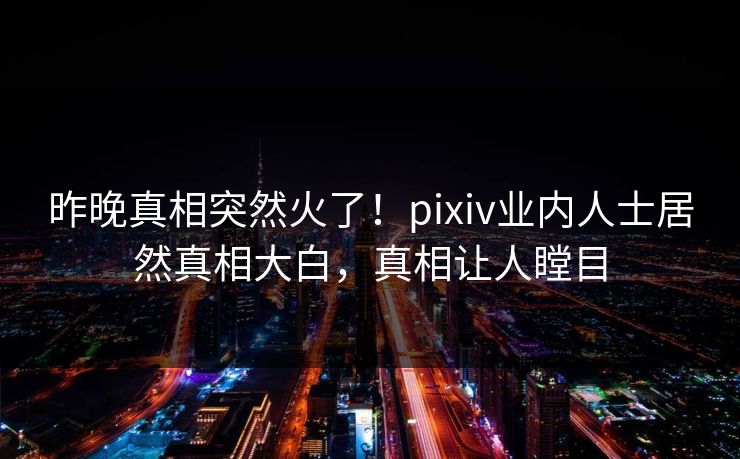 昨晚真相突然火了！pixiv业内人士居然真相大白，真相让人瞠目