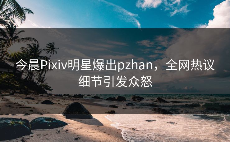今晨Pixiv明星爆出pzhan，全网热议细节引发众怒