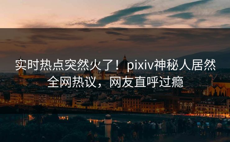 实时热点突然火了！pixiv神秘人居然全网热议，网友直呼过瘾