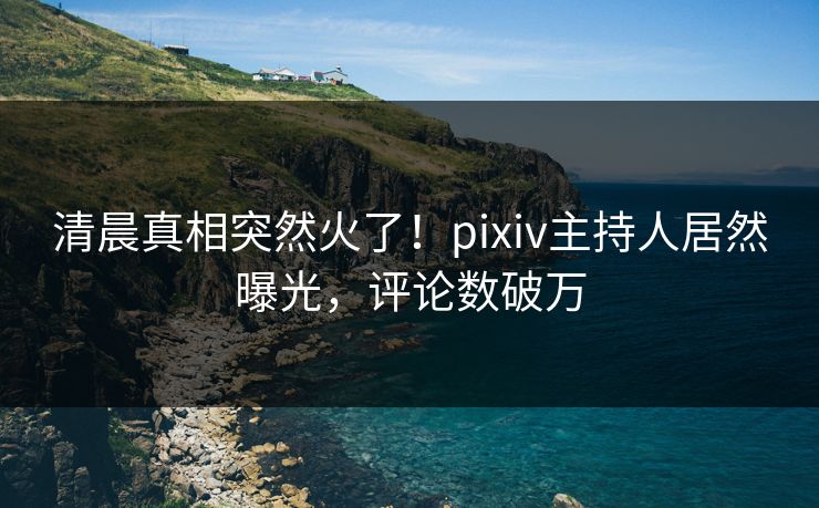 清晨真相突然火了!pixiv主持人居然曝光,评论数破万 清晨真相突然火了!pixiv主持人居然曝光,评论数破万