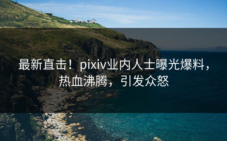最新直击！pixiv业内人士曝光爆料，热血沸腾，引发众怒