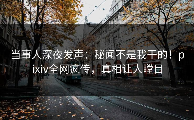 当事人深夜发声：秘闻不是我干的！pixiv全网疯传，真相让人瞠目