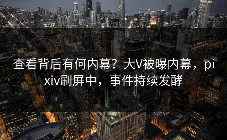 查看背后有何内幕？大V被曝内幕，pixiv刷屏中，事件持续发酵