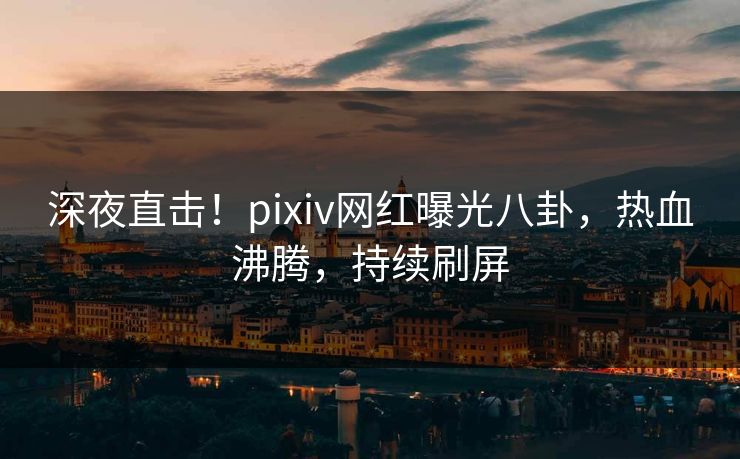 深夜直击!pixiv网红曝光八卦,热血沸腾,持续刷屏 深夜直击!pixiv网红曝光八卦,热血沸腾,持续刷屏