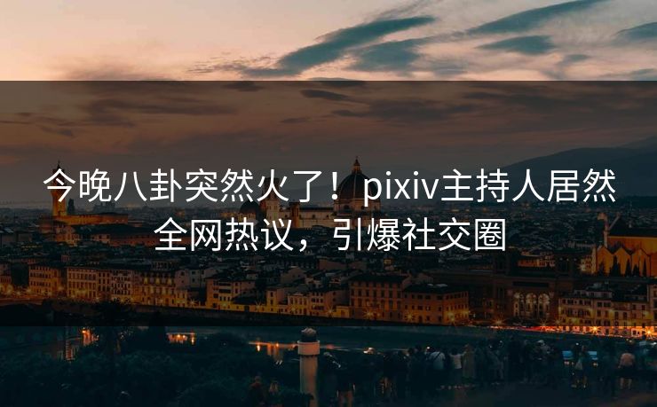 今晚八卦突然火了！pixiv主持人居然全网热议，引爆社交圈