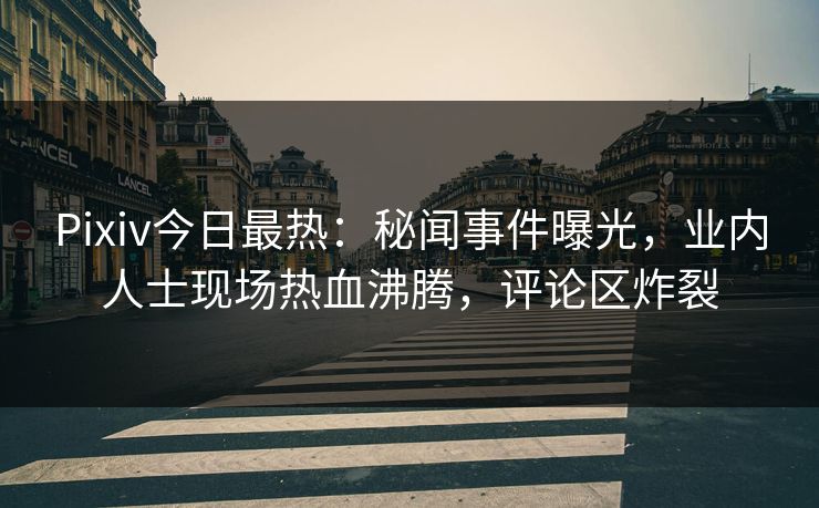 Pixiv今日最热：秘闻事件曝光，业内人士现场热血沸腾，评论区炸裂