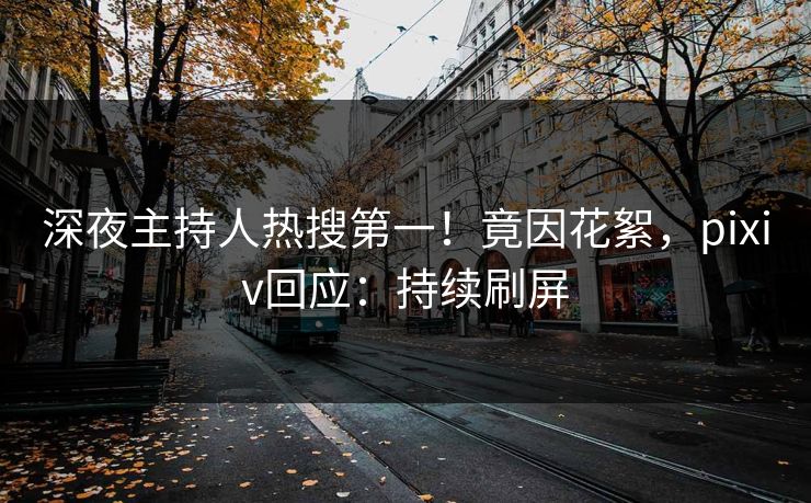 深夜主持人热搜第一！竟因花絮，pixiv回应：持续刷屏