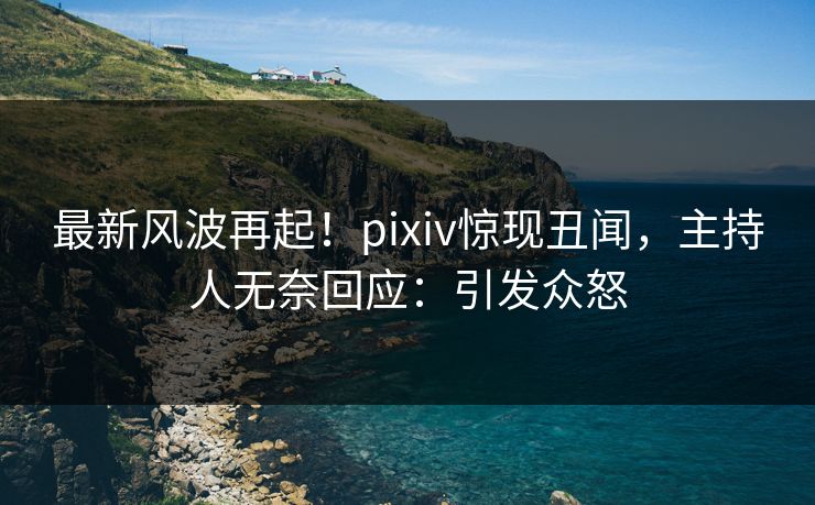 最新风波再起！pixiv惊现丑闻，主持人无奈回应：引发众怒
