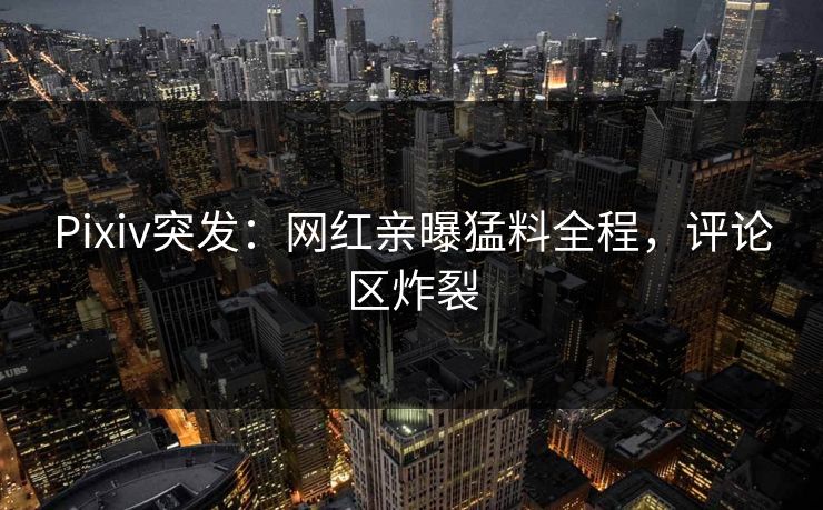 Pixiv突发：网红亲曝猛料全程，评论区炸裂