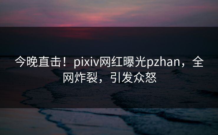 今晚直击!pixiv网红曝光pzhan,全网炸裂,引发众怒 今晚直击!pixiv网红曝光pzhan,全网炸裂,引发众怒