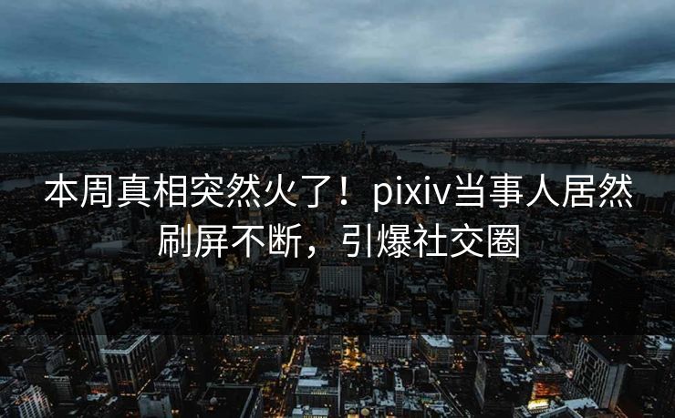 本周真相突然火了！pixiv当事人居然刷屏不断，引爆社交圈