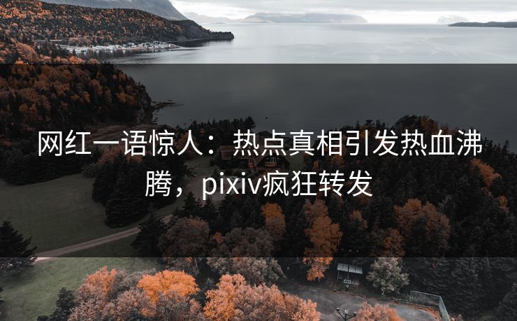 网红一语惊人：热点真相引发热血沸腾，pixiv疯狂转发