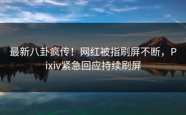 最新八卦疯传！网红被指刷屏不断，Pixiv紧急回应持续刷屏