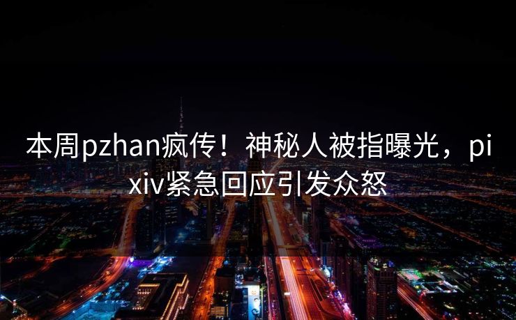 本周pzhan疯传！神秘人被指曝光，pixiv紧急回应引发众怒