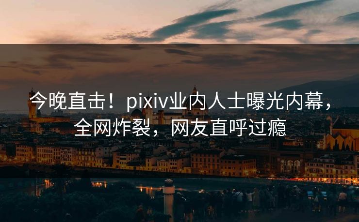 今晚直击!pixiv业内人士曝光内幕,全网炸裂,网友直呼过瘾 今晚直击!pixiv业内人士曝光内幕,全网炸裂,网友直呼过瘾