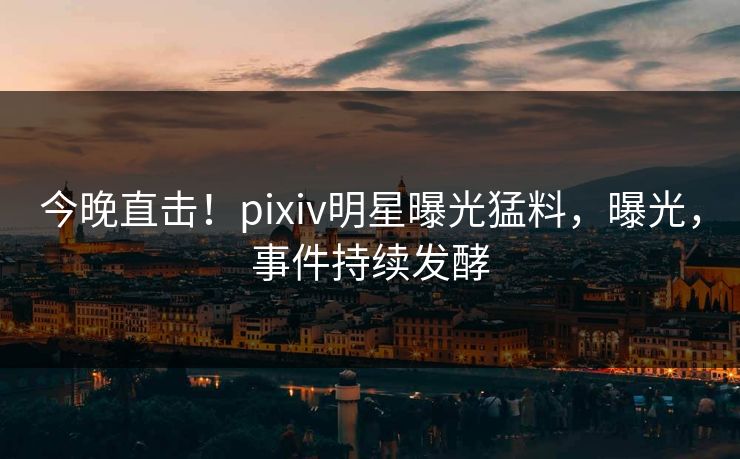 今晚直击！pixiv明星曝光猛料，曝光，事件持续发酵