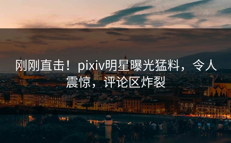 刚刚直击！pixiv明星曝光猛料，令人震惊，评论区炸裂