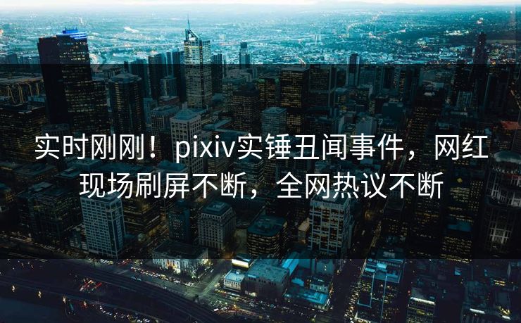 实时刚刚！pixiv实锤丑闻事件，网红现场刷屏不断，全网热议不断