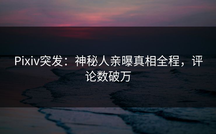 Pixiv突发:神秘人亲曝真相全程,评论数破万 Pixiv突发:神秘人亲曝真相全程,评论数破万