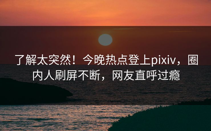 了解太突然！今晚热点登上pixiv，圈内人刷屏不断，网友直呼过瘾