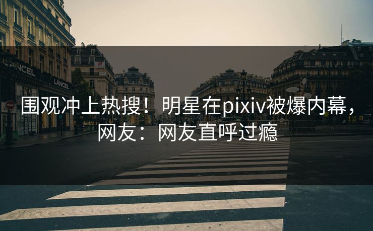 围观冲上热搜!明星在pixiv被爆内幕,网友:网友直呼过瘾 围观冲上热搜!明星在pixiv被爆内幕,网友:网友直呼过瘾
