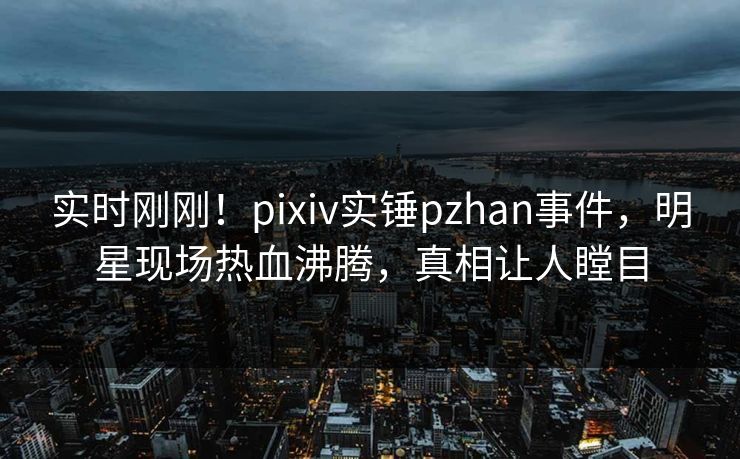 实时刚刚！pixiv实锤pzhan事件，明星现场热血沸腾，真相让人瞠目