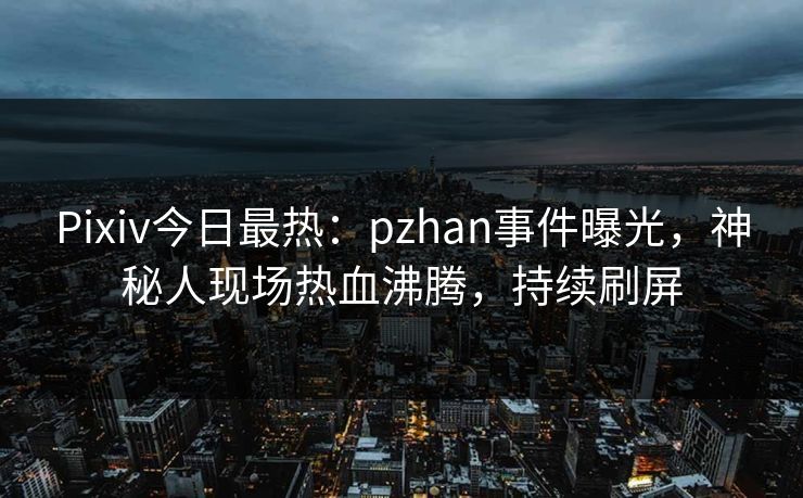 Pixiv今日最热：pzhan事件曝光，神秘人现场热血沸腾，持续刷屏
