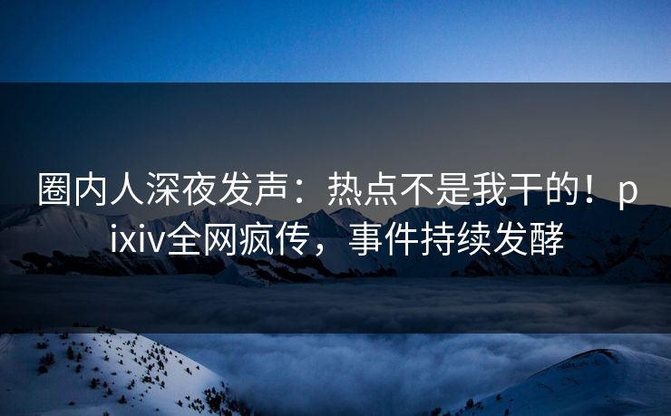 圈内人深夜发声：热点不是我干的！pixiv全网疯传，事件持续发酵