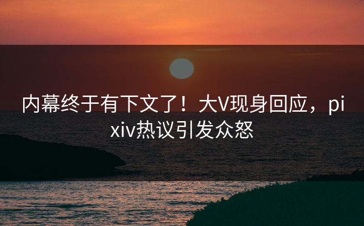 内幕终于有下文了！大V现身回应，pixiv热议引发众怒