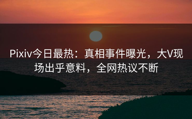 Pixiv今日最热：真相事件曝光，大V现场出乎意料，全网热议不断