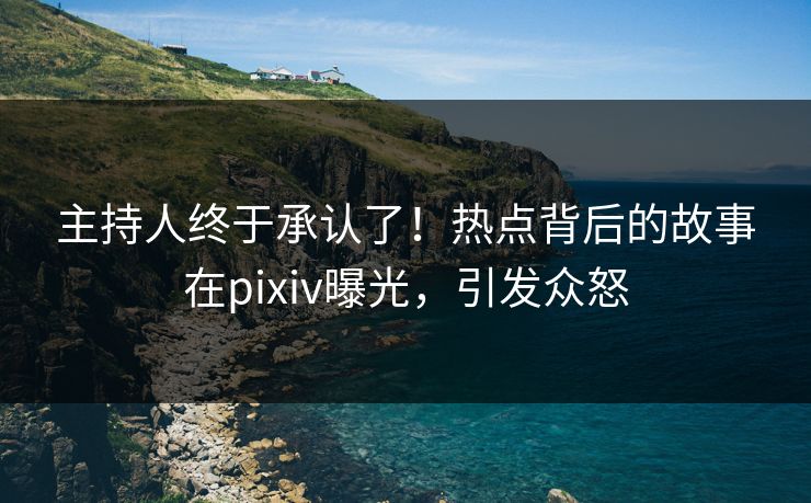 主持人终于承认了！热点背后的故事在pixiv曝光，引发众怒