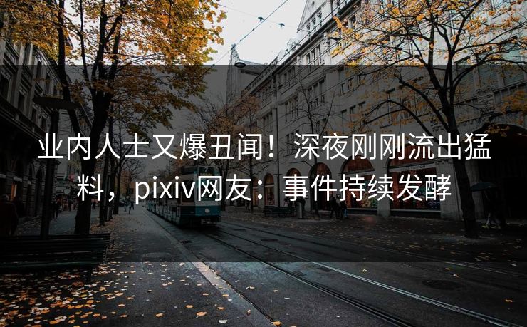 业内人士又爆丑闻！深夜刚刚流出猛料，pixiv网友：事件持续发酵