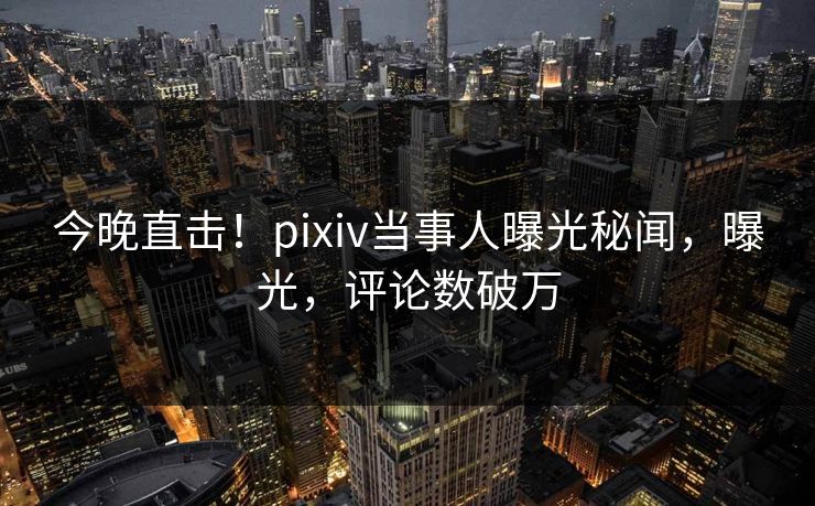 今晚直击！pixiv当事人曝光秘闻，曝光，评论数破万