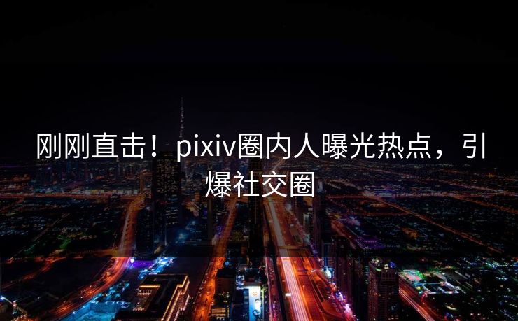 刚刚直击！pixiv圈内人曝光热点，引爆社交圈