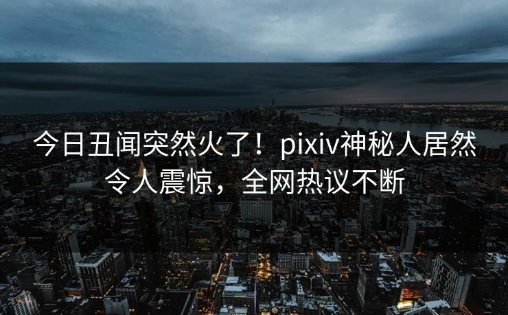 今日丑闻突然火了！pixiv神秘人居然令人震惊，全网热议不断