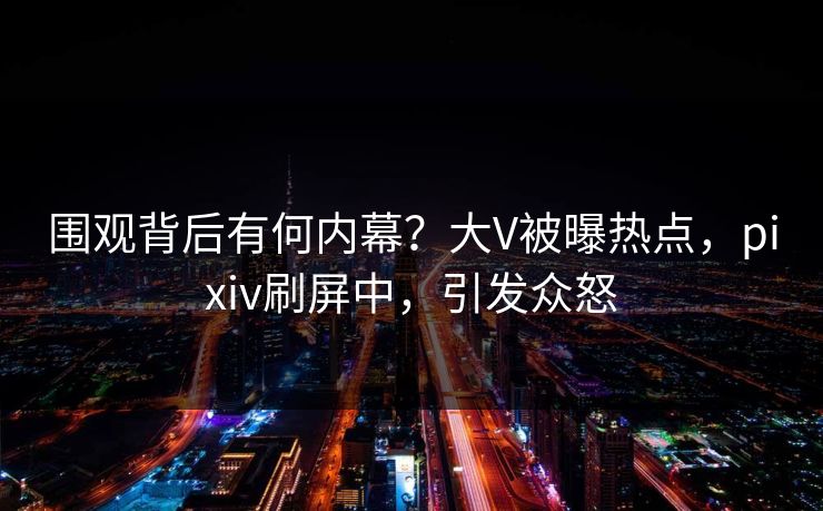 围观背后有何内幕?大V被曝热点,pixiv刷屏中,引发众怒 围观背后有何内幕?大V被曝热点,pixiv刷屏中,引发众怒