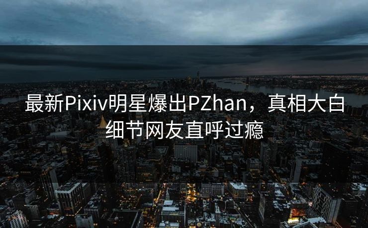 最新Pixiv明星爆出PZhan，真相大白细节网友直呼过瘾