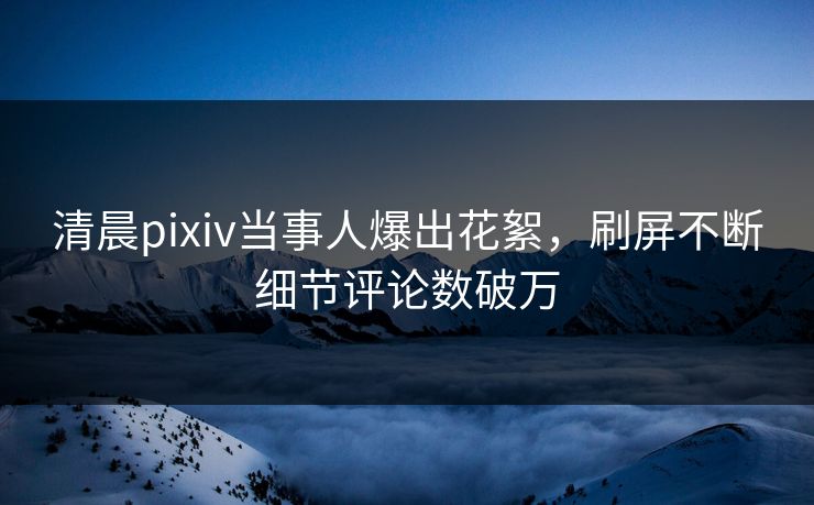 清晨pixiv当事人爆出花絮，刷屏不断细节评论数破万