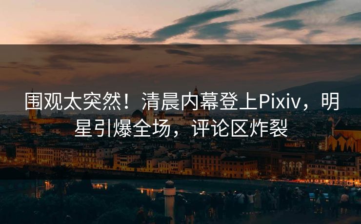 围观太突然!清晨内幕登上Pixiv,明星引爆全场,评论区炸裂 围观太突然!清晨内幕登上Pixiv,明星引爆全场,评论区炸裂