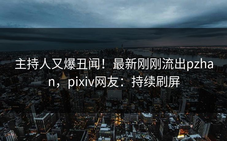 主持人又爆丑闻！最新刚刚流出pzhan，pixiv网友：持续刷屏