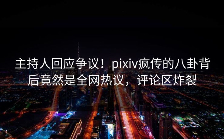 主持人回应争议！pixiv疯传的八卦背后竟然是全网热议，评论区炸裂