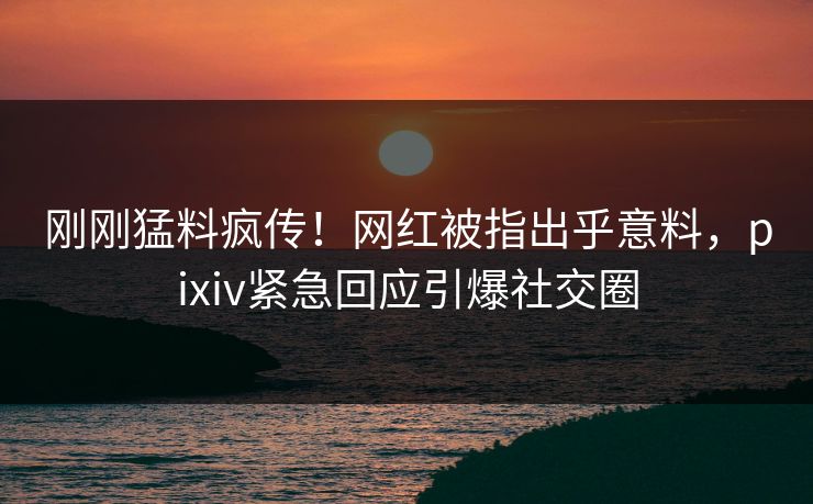 刚刚猛料疯传!网红被指出乎意料,pixiv紧急回应引爆社交圈 刚刚猛料疯传!网红被指出乎意料,pixiv紧急回应引爆社交圈
