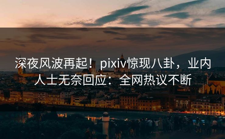 深夜风波再起！pixiv惊现八卦，业内人士无奈回应：全网热议不断