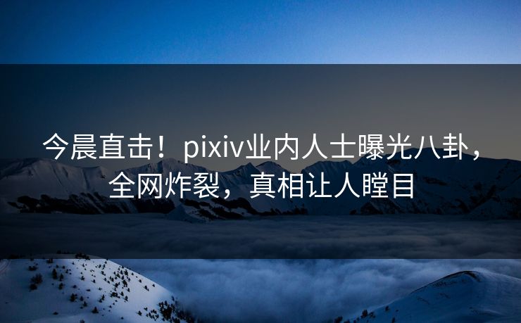 今晨直击！pixiv业内人士曝光八卦，全网炸裂，真相让人瞠目