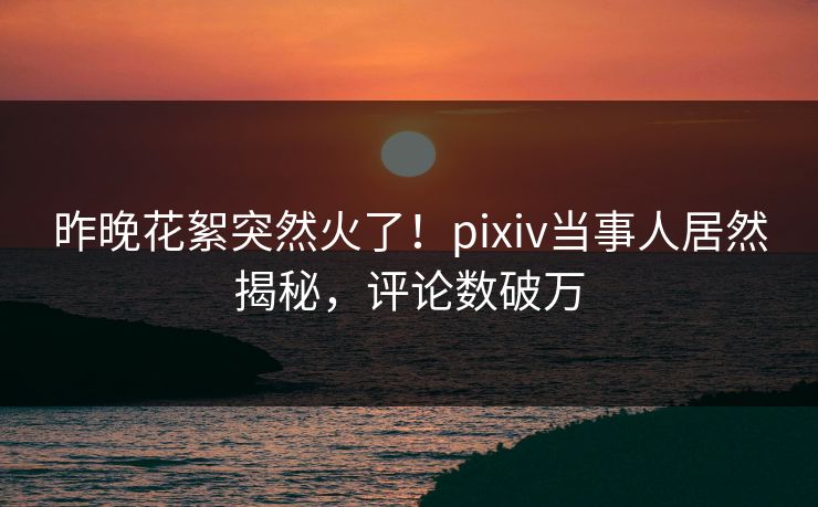 昨晚花絮突然火了！pixiv当事人居然揭秘，评论数破万