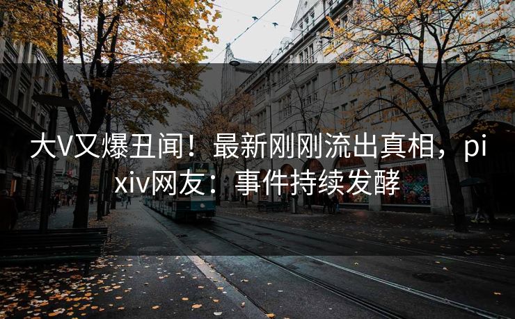 大V又爆丑闻!最新刚刚流出真相,pixiv网友:事件持续发酵 大V又爆丑闻!最新刚刚流出真相,pixiv网友:事件持续发酵
