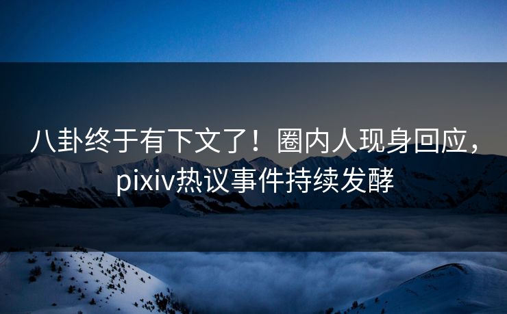 八卦终于有下文了！圈内人现身回应，pixiv热议事件持续发酵