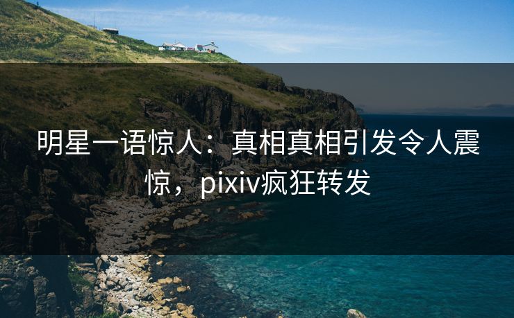 明星一语惊人：真相真相引发令人震惊，pixiv疯狂转发