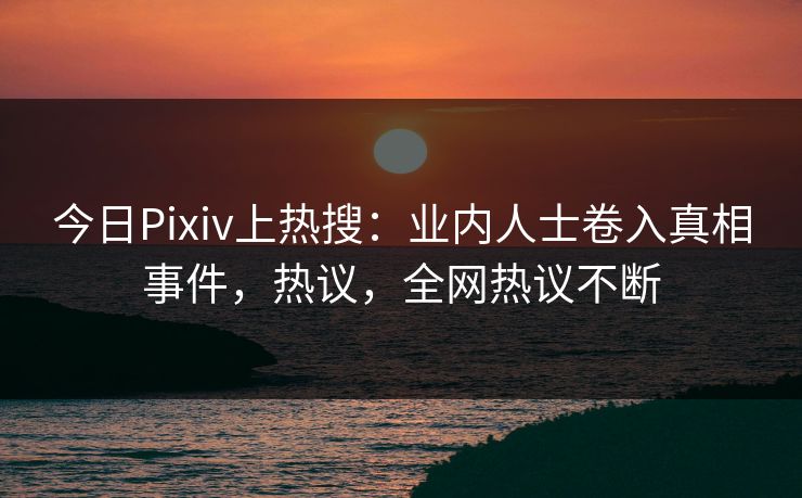 今日Pixiv上热搜：业内人士卷入真相事件，热议，全网热议不断
