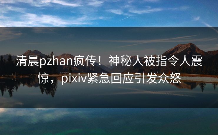 清晨pzhan疯传!神秘人被指令人震惊,pixiv紧急回应引发众怒 清晨pzhan疯传!神秘人被指令人震惊,pixiv紧急回应引发众怒